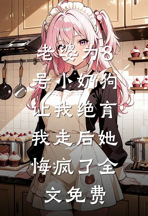 老婆为8号小奶狗让我绝育，我走后她悔疯了全文免费