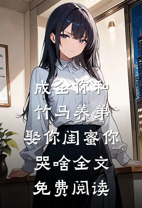 成全你和竹马养弟，娶你闺蜜你哭啥全文免费阅读