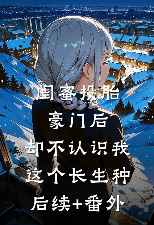 闺蜜投胎豪门后，却不认识我这个长生种后续+番外