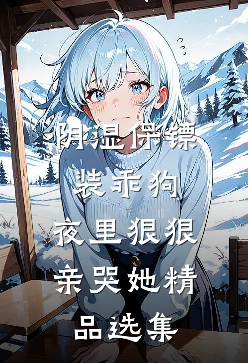 阴湿保镖装乖狗，夜里狠狠亲哭她精品选集