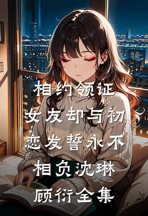 相约领证，女友却与初恋发誓永不相负沈琳顾衍全集