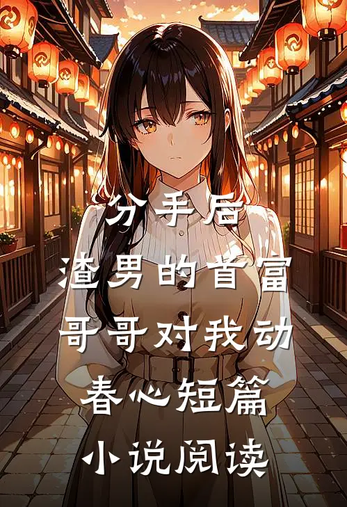 分手后，渣男的首富哥哥对我动春心短篇小说阅读