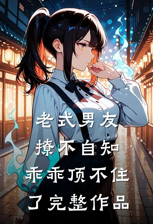 老式男友撩不自知，乖乖顶不住了完整作品