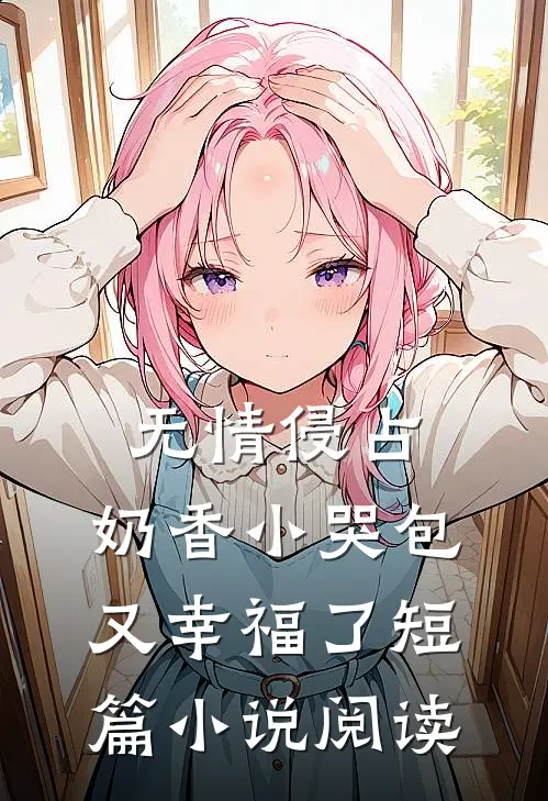 无情侵占，奶香小哭包又幸福了短篇小说阅读