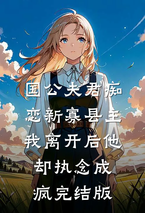 国公夫君痴恋新寡县主，我离开后他却执念成疯完结版